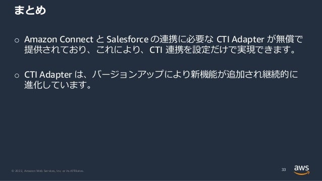 © 2022, Amazon Web Services, Inc. or its Affiliates.
o Amazon Connect と Salesforce の連携に必要な CTI Adapter が無償で
提供されており、これにより、CTI 連携を設定だけで実現できます。
o CTI Adapter は、バージョンアップにより新機能が追加され継続的に
進化しています。
まとめ
33
 