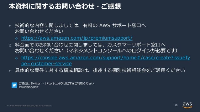 © 2022, Amazon Web Services, Inc. or its Affiliates.
o 技術的な内容に関しましては、有料の AWS サポート窓口へ
お問い合わせください
o https://aws.amazon.com/jp/premiumsupport/
o 料金面でのお問い合わせに関しましては、カスタマーサポート窓口へ
お問い合わせください（マネジメントコンソールへのログインが必要です）
o https://console.aws.amazon.com/support/home#/case/create?issueTy
pe=customer-service
o 具体的な案件に対する構成相談は、後述する個別技術相談会をご活用ください
本資料に関するお問い合わせ・ご感想
35
ご感想は Twitter へ！ハッシュタグは以下をご利用ください
#awsblackbelt
 