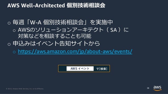 © 2022, Amazon Web Services, Inc. or its Affiliates.
o 毎週「W-A 個別技術相談会」を実施中
o AWSのソリューションアーキテクト（ SA ）に
対策などを相談することも可能
o 申込みはイベント告知サイトから
o https://aws.amazon.com/jp/about-aws/events/
AWS Well-Architected 個別技術相談会
38
で[検索]
AWS イベント
 
