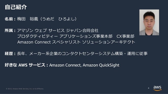 © 2022, Amazon Web Services, Inc. or its Affiliates. 4
自己紹介
名前：梅田 裕義（うめだ ひろよし）
所属：アマゾン ウェブ サービス ジャパン合同会社
プロダクティビティー アプリケーションズ事業本部 CX事業部
Amazon Connect スペシャリスト ソリューションアーキテクト
経歴：長年、メーカー系企業のコンタクトセンターシステム構築・運用に従事
好きな AWS サービス：Amazon Connect, Amazon QuickSight
 