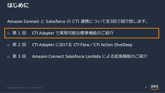 © 2022, Amazon Web Services, Inc. or its Affiliates.
はじめに
Amazon Connect と Salesforce の CTI 連携について全3回で紹介致します。
o 第 1 回 CTI Adapter で実現可能な標準機能のご紹介
o 第 2 回 CTI Adapter における CTI Flow／CTI Action DiveDeep
o 第 3 回 Amazon Connect Salesforce Lambda による拡張機能のご紹介
6
 