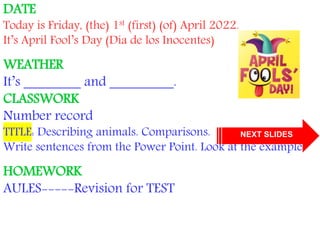 DATE
Today is Friday, (the) 1st (first) (of) April 2022.
It’s April Fool’s Day (Día de los Inocentes)
WEATHER
It’s ________ and _________.
CLASSWORK
Number record
TITLE: Describing animals. Comparisons.
Write sentences from the Power Point. Look at the example.
HOMEWORK
AULES-----Revision for TEST
NEXT SLIDES
 