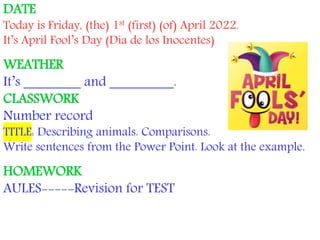 DATE
Today is Friday, (the) 1st (first) (of) April 2022.
It’s April Fool’s Day (Día de los Inocentes)
WEATHER
It’s ________ and _________.
CLASSWORK
Number record
TITLE: Describing animals. Comparisons.
Write sentences from the Power Point. Look at the example.
HOMEWORK
AULES-----Revision for TEST
 