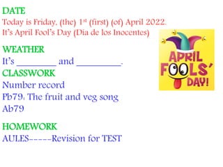 DATE
Today is Friday, (the) 1st (first) (of) April 2022.
It’s April Fool’s Day (Día de los Inocentes)
WEATHER
It’s ________ and _________.
CLASSWORK
Number record
Pb79: The fruit and veg song
Ab79
HOMEWORK
AULES-----Revision for TEST
 