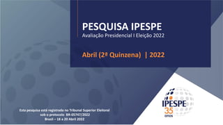 PESQUISA IPESPE
Avaliação Presidencial I Eleição 2022
Abril (2ª Quinzena) | 2022
Esta pesquisa está registrada no Tribunal Superior Eleitoral
sob o protocolo BR-05747/2022
Brasil – 18 a 20 Abril 2022
 