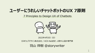 ユーザーにうれしいチャットボットのUX 7原則
2022年4⽉3⽇（⽇）
⽇本ウェブデザイン株式会社 / HCD-Net認定 ⼈間中⼼設計専⾨家
⽻⼭ 祥樹 @storywriter
1
7 Principles to Design UX of Chatbots
 