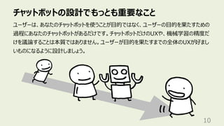 チャットボットの設計でもっとも重要なこと
10
ユーザーは、あなたのチャットボットを使うことが⽬的ではなく、ユーザーの⽬的を果たすための
過程にあなたのチャットボットがあるだけです。チャットボットだけのUXや、機械学習の精度だ
けを議論することは本質ではありません。ユーザーが⽬的を果たすまでの全体のUXが好まし
いものになるように設計しましょう。
 