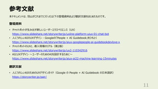 参考⽂献
11
本ドキュメントは、⽻⼭がこれまでに⾏った以下の登壇資料および翻訳⽂献をまとめたものです。
登壇資料
翻訳⽂献
• チャットボットが⽣み出す新しいユーザーエクスペリエンス（UX）
https://www.slideshare.net/storywriterjp/uxline-platform-uiux-01-chat-bot
• ⼈にうれしいAIのUXデザイン - Googleの「People + AI Guidebook」をひもとく
https://www.slideshare.net/storywriterjp/aiux-googlepeople-ai-guidebookdevlove-x
• チャットボットのUXと、導⼊現場のリアル（第2版）
https://www.slideshare.net/storywriterjp/ux2-110342916
• AIとUXデザイン 〜ユーザーのためのAIを設計するために〜
https://www.slideshare.net/storywriterjp/aiux-ai22-machine-learning-15minutes
• ⼈にうれしいAIのためのUXデザインガイド（Google の People + AI Guidebook の⽇本語訳）
https://storywriter.jp/pair/
 