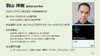 ⽻⼭ 祥樹 @storywriter
12
⽇本ウェブデザイン株式会社 代表取締役CEO
使いやすいプロダクトをつくる専⾨家
HCD-Net認定 ⼈間中⼼設計専⾨家
Web業界に22年、AIシステムのプロダクトマネージャーとUXデザインを5年
主な実績など
2009年 ⽇経パソコン 企業サイトランキング2009
⽇本の主要企業696サイト中、ユーザビリティ／アクセシビリティ分野で第3位
2011年 Webユーザビリティランキング2011 企業サイト編
⽇本の⼤⼿企業150サイト中、第4位
主な専⾨分野
ユーザーエクスペリエンス、⼈間中⼼設計、情報アーキテクチャ、アクセシビリティ、ライター
 