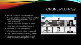 ONLINE MEETING?
• Ask for common platform / app
• Prepare ahead – not having internet or
electricity or logging difficulty is no
more an excuse
• Dress as you’d be dressed at office
• Have a de-cluttered background
• Video on or off? Sound-check?
• When to mute and when to speak?
• Don’t leave without informing others
• Never mind your pet or kid – we all
know you are working from home
 