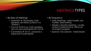 MEETING: TYPES
• By Sizes of Meetings
• Assembly à 100 people, main
speakers, rest listens (unless it’s a
‘Darbar’)
• Council à 50 or so, main speakers,
rest can also participate but not all
• Committee à 10~12 , everyone is
expected to participate
• By Frequency
• Daily Meetings – sales huddle, ops
huddle, daily briefing
• Weekly / Monthly Meeting – usually
review of performance, follow up
on project progress
• Special / Occasional – need based
 