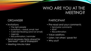 WHO ARE YOU AT THE
MEETING?
ORGANISER
• Invitations
• The right people
• Invitations – verbal, email, text
• Calendar Booking (and not email)
• Agenda
• Reconfirmation / reminder
• Send necessary items ahead for
‘pre-read’ – use of Sharepoint
• Meeting minutes taker
PARTICIPANT
• Pre-read and your comments
• Send prior comments
• RSVP
• Reconfirmation
• Value additions
• Listen / let others’ speak first
• Why you?
 
