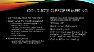 CONDUCTING PROPER MEETING
• Do we really need this meeting?
• Clarify what the meeting is about
• Welcome / ice-breaking à Put
everyone at ease
• Set the context and objective à
whether it’s a decision, a discussion
or information update, define the
outcome
• Book the room!
• Follow the Agenda
• Make sure people understand the
‘What’ and ‘Why’ and ‘Whom’
• Define roles and relevance (and
what is expected of whom)
• “Parking Lot”
• Quick re-cap of decisions
• Next meeting date
• Rate the meeting at the end à ask
everyone to rate on 10, and what
could be done to achieve a 10
• Cost vs. ROI of the meeting
 