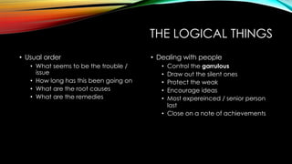 THE LOGICAL THINGS
• Usual order
• What seems to be the trouble /
issue
• How long has this been going on
• What are the root causes
• What are the remedies
• Dealing with people
• Control the garrulous
• Draw out the silent ones
• Protect the weak
• Encourage ideas
• Most expereinced / senior person
last
• Close on a note of achievements
 