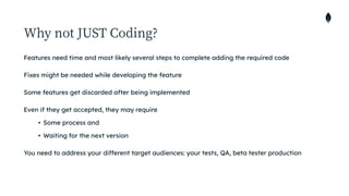 Why not JUST Coding?
Features need time and most likely several steps to complete adding the required code


Fixes might be needed while developing the feature


Some features get discarded after being implemented


Even if they get accepted, they may require


• Some process and


• Waiting for the next version


You need to address your different target audiences: your tests, QA, beta tester production
 