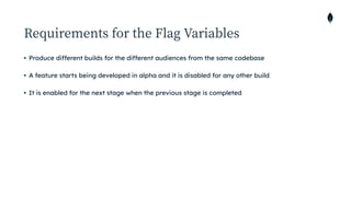 Requirements for the Flag Variables
• Produce different builds for the different audiences from the same codebase


• A feature starts being developed in alpha and it is disabled for any other build


• It is enabled for the next stage when the previous stage is completed
 