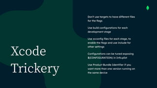 Xcode
Trickery
Don’t use targets to have different files
for the flags


Use build configurations for each
development stage


Use xcconfig files for each stage, to
enable the flags and use include for
other settings


Configurations can be tuned exposing
 
$(CONFIGURATION) in Info.plist


Use Product Bundle Identifier if you
want more than one version running on
the same device
 