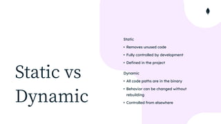 Static vs


Dynamic
Static


• Removes unused code


• Fully controlled by development


• Defined in the project


Dynamic


• All code paths are in the binary


• Behavior can be changed without
rebuilding


• Controlled from elsewhere
 