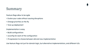 Summary
Feature flags allow to be agile


• Evolve your code without causing disruptions


• Change priorities on the fly


• Tune up deployment


Implementation is easy


• Build configurations


• xcconfig for each of the configuration


• If expression to choose between old and new implementation


Use feature flags not just for domain logic, but alternative implementations, and different UIs
 