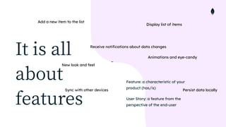 It is all
about
features
Feature: a characteristic of your
product (has/is)


User Story: a feature from the
perspective of the end-user
Display list of items
Receive notifications about data changes
Add a new item to the list
Persist data locally
New look and feel
Sync with other devices
Animations and eye-candy
…
 