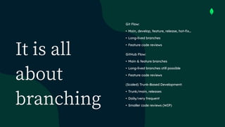 It is all
about
branching
Git Flow:


• Main, develop, feature, release, hot-fix…


• Long-lived branches


• Feature code reviews


GitHub Flow:


• Main & feature branches


• Long-lived branches still possible


• Feature code reviews


(Scaled) Trunk-Based Development:


• Trunk/main, releases


• Daily/very frequent


• Smaller code reviews (WIP)
 