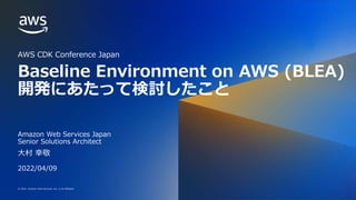 © 2022, Amazon Web Services, Inc. or its affiliates.
© 2022, Amazon Web Services, Inc. or its affiliates.
Baseline Environment on AWS (BLEA)
開発にあたって検討したこと
AWS CDK Conference Japan
大村 幸敬
Amazon Web Services Japan
Senior Solutions Architect
2022/04/09
 