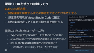 © 2022, Amazon Web Services, Inc. or its affiliates.
課題: CDKを使うのは難しそう
BLEAでの解決策:
• 開発環境を用意するまでの障壁をできるだけ小さくする
• 想定開発環境をVisualStudio Codeに限定
• 開発環境設定ファイルや初期手順を提供する
実際にいただいたユーザーの声:
• TypeScriptやPythonのコードを書いたことがない
• npmやlintなどアプリ開発系の知識がよくわからない
• なんか強い開発環境の整備が必要で複雑そう
• メモ帳とか、さ○○エディタとか、秀○でやりたい
https://bit.ly/3CUIxQY 11
 