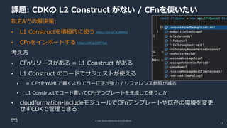 © 2022, Amazon Web Services, Inc. or its affiliates.
課題: CDKの L2 Construct がない / CFnを使いたい
BLEAでの解決策:
• L1 Constructを積極的に使う
• CFnをインポートする
考え方
• CFnリソースがある = L1 Construct がある
• L1 Construct のコードでサジェストが使える
• ＝ CFnをYAMLで書くよりエラー訂正が強力 / リファレンス参照が減る
• L1 Constructでコード書いてCFnテンプレートを生成して使うとか
• cloudformation-includeモジュールでCFnテンプレートや既存の環境を変更
せずCDKで管理できる
https://bit.ly/3LJERW2
https://bit.ly/3Jf77yg
13
 