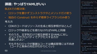 © 2022, Amazon Web Services, Inc. or its affiliates.
課題: やっぱりYAMLがいい
BLEAでの解決策:
• ロジックを書かずコンストラクタとメソッドだけ使う
• 独自の Construct を作らず標準ライブラリのみ使う
考え方
• CDKのコードはリソースの生成と相互参照がほとんど
• ロジックや継承などを使わなければYAMLと同様
• そのうえ、文字列だけで相互参照するYAMLに対し
メソッドやプロパティでアクセスする方が
見通しがよい
• そもそもロジックが複雑なコードは構成管理には不向き
（コードと実体の対応がわかりにくい）
14
 