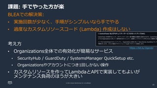 © 2022, Amazon Web Services, Inc. or its affiliates.
課題: 手でやった方が楽
BLEAでの解決策:
• 実施回数が少なく、手順がシンプルいなら手でやる
• 過度なカスタムリソースコード (Lambda) 作成はしない
考え方
• Organizations全体での有効化が簡易なサービス
• SecurityHub / GuardDuty / SystemsManager QuickSetup etc.
• Organizationsやアカウントにつき1回しかない操作
• カスタムリソースを作ってLambdaとAPIで実装してもよいが
メンテナンス負荷のほうが大きい
https://bit.ly/3jgsvbJ
15
 
