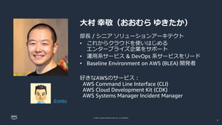 © 2022, Amazon Web Services, Inc. or its affiliates.
大村 幸敬（おおむら ゆきたか）
部長 / シニア ソリューションアーキテクト
• これからクラウドを使いはじめる
エンタープライズ企業をサポート
• 運用系サービス & DevOps 系サービスをリード
• Baseline Environment on AWS (BLEA) 開発者
好きなAWSのサービス：
AWS Command Line Interface (CLI)
AWS Cloud Development Kit (CDK)
AWS Systems Manager Incident Manager
@yktko
2
 