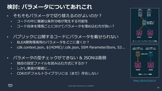 © 2022, Amazon Web Services, Inc. or its affiliates.
検討: パラメータについてあれこれ
• そもそもパラメータで切り替えるのがよいのか？
• コードの中に複雑な条件分岐が発生する可能性
• コード自体を環境ごとに分けてパラメータを埋め込む方が良い？
• パブリックに公開するコードにパラメータを載せられない
• BLEA開発環境用のパラメータをどこに置くか？
• cdk.context.json, ${HOME}/.cdk.json, SSM ParameterStore, S3...
• パラメータの型チェックができない & JSONは面倒
• 独自の設定ファイルを読み込む方式にするか？
• しかし実装が複雑に...
• CDKのデフォルトライブラリには（まだ）存在しない
https://bit.ly/3LOH1Ur
20
 