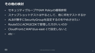 © 2022, Amazon Web Services, Inc. or its affiliates.
その他の検討
• セキュリティグループやIAM Policyの循環参照
• スナップショットテストはやるとして、他に何をテストするか
• ALBが勝手にSecurityGroupを設定するのをやめさせたい
• Route53とACMはCDKで管理した方がいいのか
• CloudFrontとWAFはus-east-1で設定しないと
• etc…
25
 