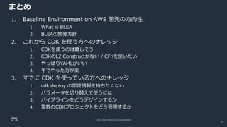 © 2022, Amazon Web Services, Inc. or its affiliates.
まとめ
27
1. Baseline Environment on AWS 開発の方向性
1. What is BLEA
2. BLEAの開発方針
2. これから CDK を使う方へのナレッジ
1. CDKを使うのは難しそう
2. CDKのL2 Constructがない / CFnを使いたい
3. やっぱりYAMLがいい
4. 手でやった方が楽
3. すでに CDK を使っている方へのナレッジ
1. cdk deploy の認証情報を持ちたくない
2. パラメータを切り替えて使うには
3. パイプラインをどうデザインするか
4. 複数のCDKプロジェクトをどう管理するか
 