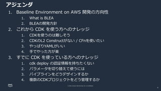© 2022, Amazon Web Services, Inc. or its affiliates.
アジェンダ
1. Baseline Environment on AWS 開発の方向性
1. What is BLEA
2. BLEAの開発方針
2. これから CDK を使う方へのナレッジ
1. CDKを使うのは難しそう
2. CDKのL2 Constructがない / CFnを使いたい
3. やっぱりYAMLがいい
4. 手でやった方が楽
3. すでに CDK を使っている方へのナレッジ
1. cdk deploy の認証情報を持ちたくない
2. パラメータを切り替えて使うには
3. パイプラインをどうデザインするか
4. 複数のCDKプロジェクトをどう管理するか
4
 