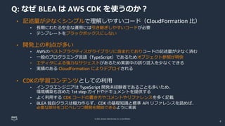 © 2022, Amazon Web Services, Inc. or its affiliates.
Q: なぜ BLEA は AWS CDK を使うのか？
• 記述量が少なくシンプルで理解しやすいコード（CloudFormation 比）
• 長期にわたる安全な運用には引き継ぎしやすいコードが必要
• テンプレートをブラックボックスにしない
• 開発上の利点が多い
• AWSのベストプラクティスがライブラリに含まれておりコードの記述量が少なく済む
• 一般のプログラミング言語（TypeScript）であるためオブジェクト参照が明快
• エディタによる強力なサジェストがあるため実装中の誤り混入を少なくできる
• 実績のある CloudFormation によりデプロイされる
• CDKの学習コンテンツとしての利用
• インフラエンジニアは TypeScript 開発未経験者であることも多いため、
環境構築も含めた 1st step ガイドやドキュメントを提供する
• よく利用する CDK コードの書き方やコメントやリファレンスを多く記載
• BLEA 独自クラスは極力作らず、CDK の基礎知識と標準 API リファレンスを読めば、
必要な部分をコピペしつつ開発を開始できるように実装
8
 