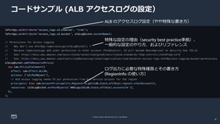© 2022, Amazon Web Services, Inc. or its affiliates.
コードサンプル (ALB アクセスログの設定）
ALB のアクセスログ設定（やや特殊な書き方）
特殊な設定の理由（security best practice準拠）、
一般的な設定のやり方、およびリファレンス
ログ出力に必要な特殊権限とその書き方
(RegionInfo の使い方）
9
 