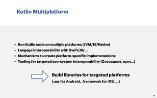 Kotlin Multiplatform
10
• Run Kotlin code on multiple platforms (JVM/JS/Native)
• Langage interoperability with Swift/JS/...
• Mechanisms to create platform-specific implementations
• Tooling for targeted eco-system interoperability (Cocoapods, npm...)
Build libraries for targeted platforms
(.aar for Android, .framework for iOS, ...)
 