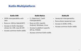 Kotlin Multiplatform
7
Kotlin JVM
• 100% interoperability with
Java
• Runs on JVM (or Dalvik/ART)
• Access to Kotlin Standard
Library for JVM, Java SE API
• Access common Kotlin stdlib
Kotlin Native
• C, Objective C, Swift
interoperability
• Runs on iOS, macOS,
Android, Windows, Linux
• Access to platform specific
API (ie. POSIX)
• Access common Kotlin stdlib
Kotlin/JS
• Javascript interoperability
• Runs where Javascript runs
• Access to DOM, HTML…
• Access common Kotlin stdlib
 