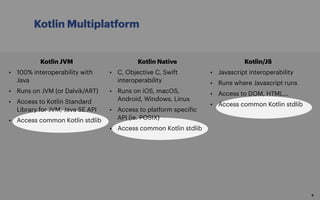 Kotlin Multiplatform
8
Kotlin JVM
• 100% interoperability with
Java
• Runs on JVM (or Dalvik/ART)
• Access to Kotlin Standard
Library for JVM, Java SE API
• Access common Kotlin stdlib
Kotlin Native
• C, Objective C, Swift
interoperability
• Runs on iOS, macOS,
Android, Windows, Linux
• Access to platform specific
API (ie. POSIX)
• Access common Kotlin stdlib
Kotlin/JS
• Javascript interoperability
• Runs where Javascript runs
• Access to DOM, HTML…
• Access common Kotlin stdlib
 