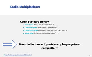Kotlin Multiplatform
9
Kotlin Standard Library
• Core types (Int, Array, Comparable…)
• Core functions (let(), apply(), getOrElse()…)
• Collection types (Iterable, Collection, List, Set, Map...)
• Some utils (String concatenation, print(),…)
Same limitations as if you take any language to an
new platform
cf. https://kotlinlang.org/api/latest/jvm/stdlib/index.html
 
