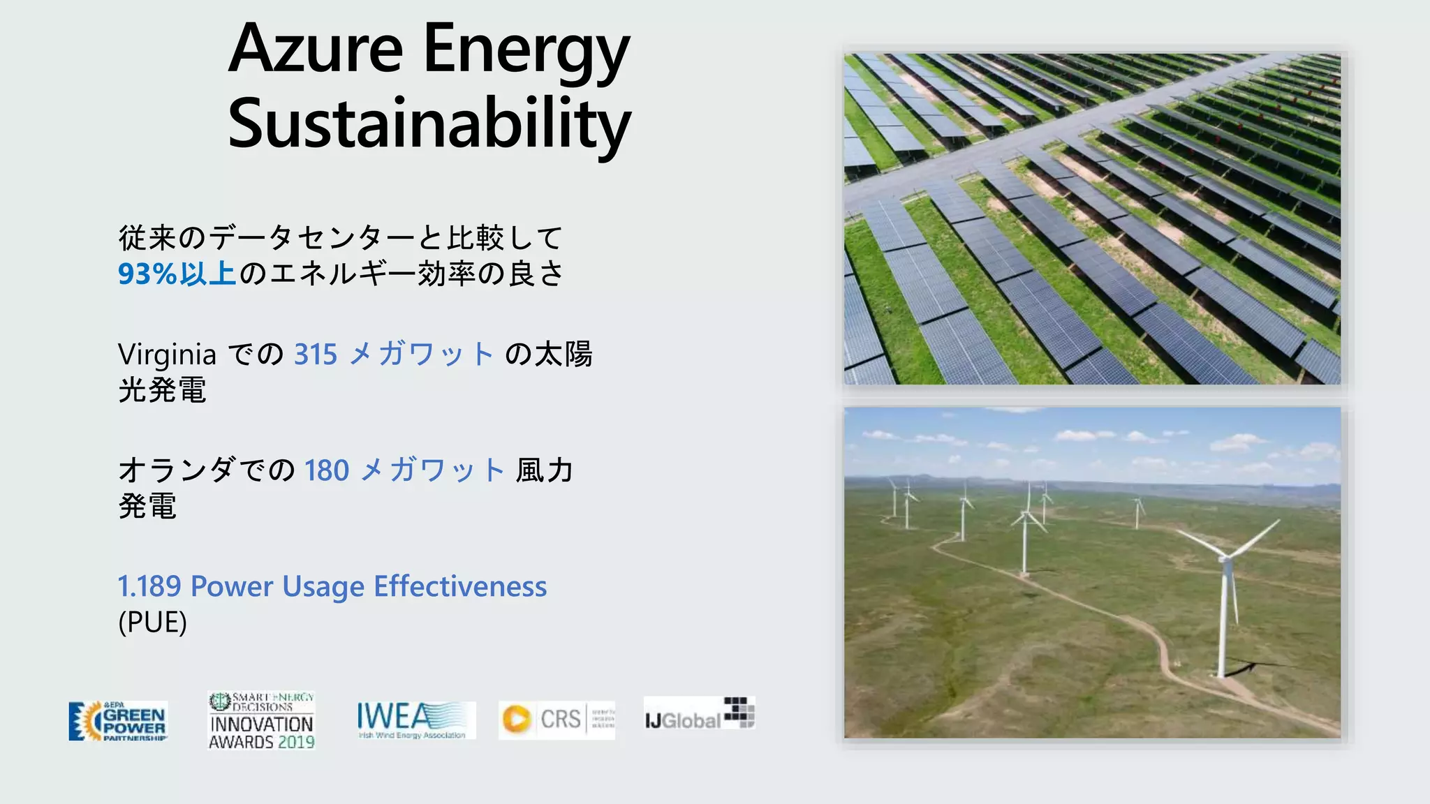 従来のデータセンターと比較して
93%以上のエネルギー効率の良さ
Virginia での 315 メガワット の太陽
光発電
オランダでの 180 メガワット 風力
発電
1.189 Power Usage Effectiveness
(PUE)
 