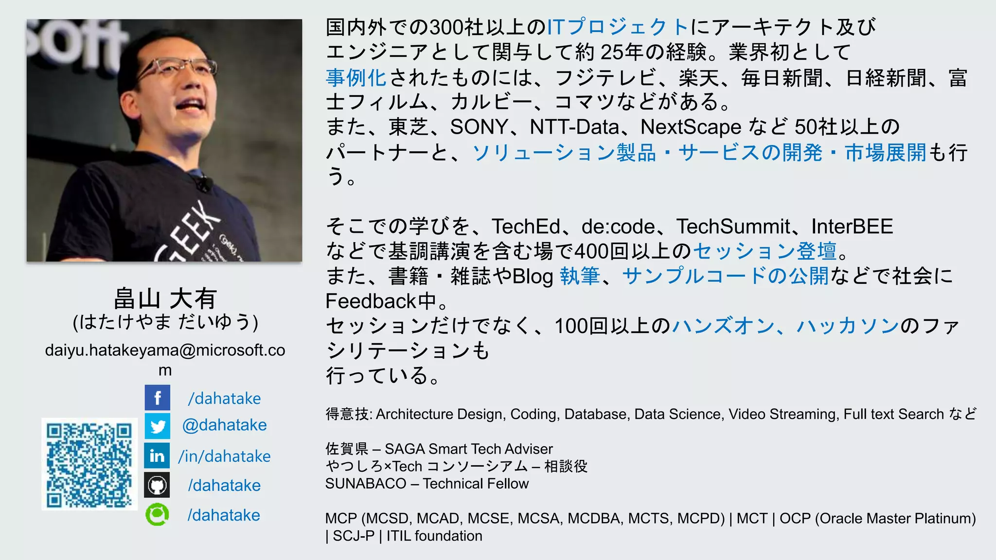 国内外での300社以上のITプロジェクトにアーキテクト及び
エンジニアとして関与して約 25年の経験。業界初として
事例化されたものには、フジテレビ、楽天、毎日新聞、日経新聞、富
士フィルム、カルビー、コマツなどがある。
また、東芝、SONY、NTT-Data、NextScape など 50社以上の
パートナーと、ソリューション製品・サービスの開発・市場展開も行
う。
そこでの学びを、TechEd、de:code、TechSummit、InterBEE
などで基調講演を含む場で400回以上のセッション登壇。
また、書籍・雑誌やBlog 執筆、サンプルコードの公開などで社会に
Feedback中。
セッションだけでなく、100回以上のハンズオン、ハッカソンのファ
シリテーションも
行っている。
得意技: Architecture Design, Coding, Database, Data Science, Video Streaming, Full text Search など
佐賀県 – SAGA Smart Tech Adviser
やつしろ×Tech コンソーシアム – 相談役
SUNABACO – Technical Fellow
MCP (MCSD, MCAD, MCSE, MCSA, MCDBA, MCTS, MCPD) | MCT | OCP (Oracle Master Platinum)
| SCJ-P | ITIL foundation
daiyu.hatakeyama@microsoft.co
m
/dahatake
@dahatake
/in/dahatake
/dahatake
/dahatake
 