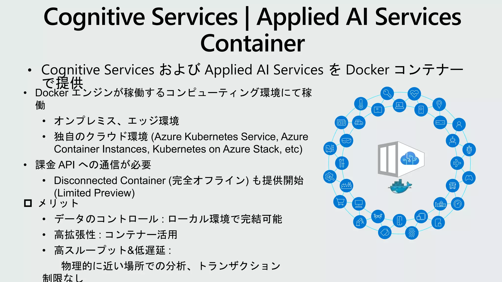 • Cognitive Services および Applied AI Services を Docker コンテナー
で提供
 メリット
• データのコントロール : ローカル環境で完結可能
• 高拡張性 : コンテナー活用
• 高スループット&低遅延 :
物理的に近い場所での分析、トランザクション
• Docker エンジンが稼働するコンピューティング環境にて稼
働
• オンプレミス、エッジ環境
• 独自のクラウド環境 (Azure Kubernetes Service, Azure
Container Instances, Kubernetes on Azure Stack, etc)
• 課金 API への通信が必要
• Disconnected Container (完全オフライン) も提供開始
(Limited Preview)
 