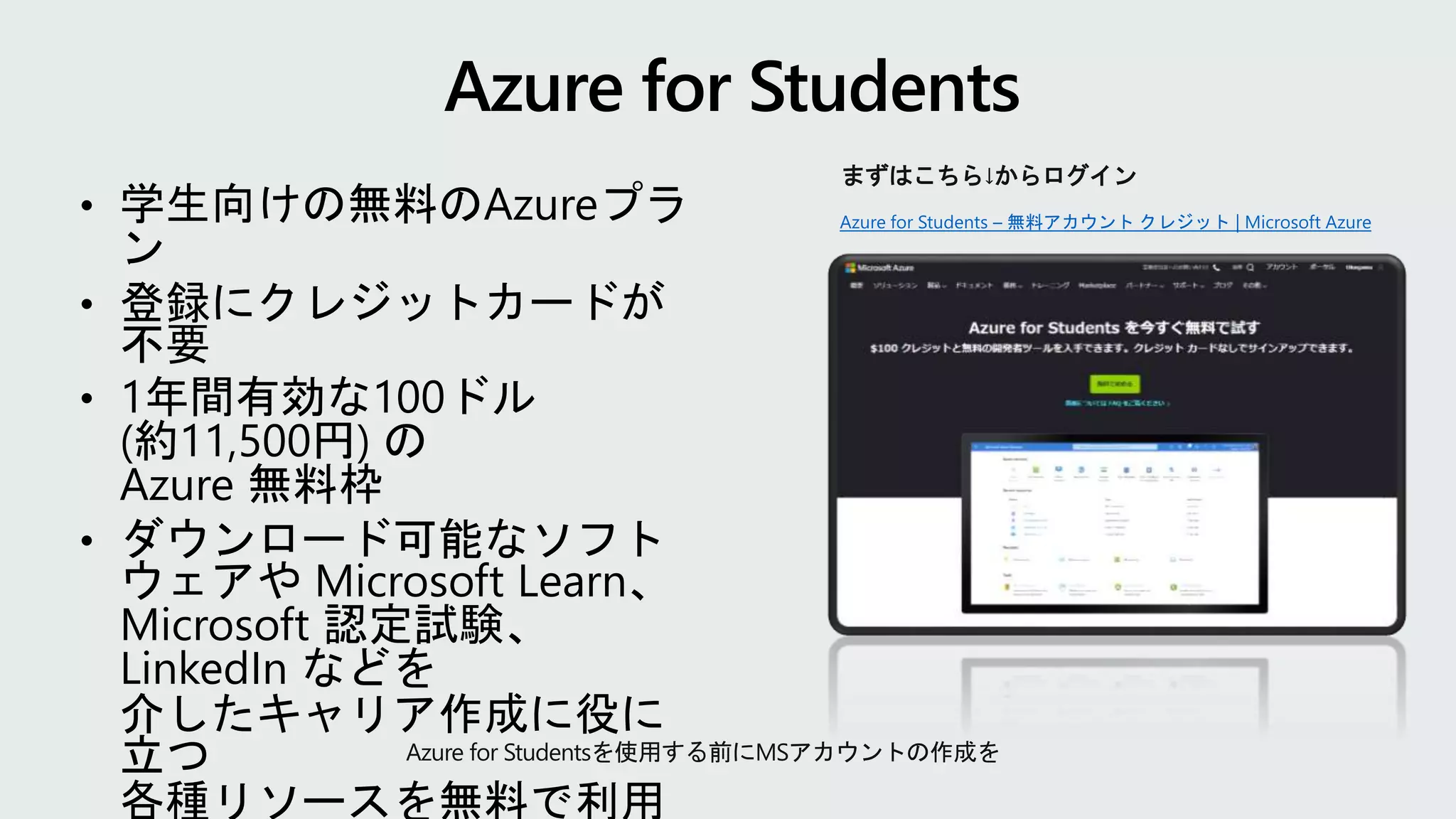 Azure for Students – 無料アカウント クレジット | Microsoft Azure
まずはこちら↓からログイン
Azure for Studentsを使用する前にMSアカウントの作成を
• 学生向けの無料のAzureプラ
ン
• 登録にクレジットカードが
不要
• 1年間有効な100ドル
(約11,500円) の
Azure 無料枠
• ダウンロード可能なソフト
ウェアや Microsoft Learn、
Microsoft 認定試験、
LinkedIn などを
介したキャリア作成に役に
立つ
各種リソースを無料で利用
 