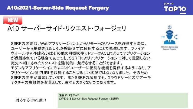 A10:2021-Server-Side Request Forgery
A10 サーバーサイド・リクエスト・フォージェリ
NEW
SSRFの欠陥は、Webアプリケーション上からリモートのリソースを取得する際に、
ユーザーから提供されたURLを検証せずに使用することで発生します。 ファイア
ウォールやVPNあるいはその他の種類のネットワークACLによってアプリケーション
が保護されている場合であっても、SSRFによりアプリケーションに対して意図しない
宛先へ細工されたリクエストを強制的に発行させることができます。
モダンなアプリケーションではエンドユーザーに便利な機能を提供するようになり、ア
プリケーション側でURLを取得することは珍しい状況ではなくなりました。 そのため
SSRFの発生が増加しています。 またSSRFの深刻度も、クラウドサービスやアーキ
テクチャの複雑性を背景として、段々と大きくなりつつあります。
注目すべきCWE
CWE-918 Server-Side Request Forgery (SSRF)
対応する CWE数：1
 