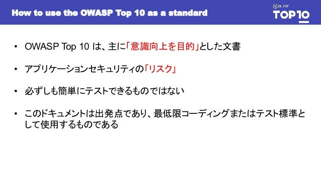 How to use the OWASP Top 10 as a standard
• OWASP Top 10 は、主に「意識向上を目的」とした文書
• アプリケーションセキュリティの「リスク」
• 必ずしも簡単にテストできるものではない
• このドキュメントは出発点であり、最低限コーディングまたはテスト標準と
して使用するものである
 