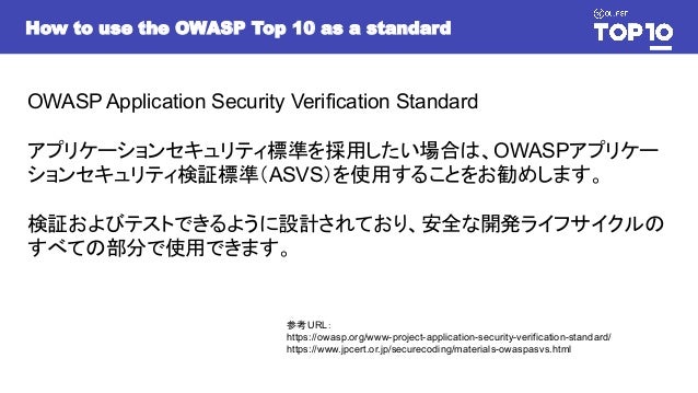 OWASP Application Security Verification Standard
アプリケーションセキュリティ標準を採用したい場合は、OWASPアプリケー
ションセキュリティ検証標準（ASVS）を使用することをお勧めします。
検証およびテストできるように設計されており、安全な開発ライフサイクルの
すべての部分で使用できます。
参考URL：
https://owasp.org/www-project-application-security-verification-standard/
https://www.jpcert.or.jp/securecoding/materials-owaspasvs.html
How to use the OWASP Top 10 as a standard
 