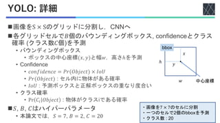 YOLO: 詳細
◼画像をS × Sのグリッドに分割し，CNNへ
◼各グリッドセルで𝐵個のバウンディングボックス, confidenceとクラス
確率 (クラス数𝐶個)を予測
• バウンディングボックス
• ボックスの中心座標(𝑥, 𝑦)と幅𝑤，高さℎを予測
• Confidence
• 𝑐𝑜𝑛𝑓𝑖𝑑𝑒𝑛𝑐𝑒 = 𝑃𝑟(𝑂𝑏𝑗𝑒𝑐𝑡) × 𝐼𝑜𝑈
• 𝑃𝑟(𝑂𝑏𝑗𝑒𝑐𝑡) : セル内に物体がある確率
• 𝐼𝑜𝑈 : 予測ボックスと正解ボックスの重なり度合い
• クラス確率
• Pr 𝐶𝑖 𝑂𝑏𝑗𝑒𝑐𝑡 : 物体がクラスiである確率
◼𝑆, 𝐵, 𝐶はハイパーパラメータ
• 本論文では，𝑆 = 7, 𝐵 = 2, 𝐶 = 20
𝑤
ℎ
bbox
𝑥
𝑦
中心座標
・画像を7 × 7のセルに分割
・一つのセルで2個のbboxを予測
・クラス数 : 20
 