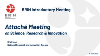 Attaché Meeting
on Science, Research & Innovation
19 April 2022
Chairman
National Research and Innovation Agency
BRIN Introductory Meeting
 